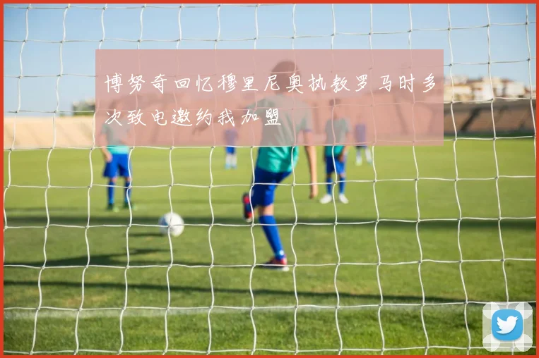 博努奇回忆穆里尼奥执教罗马时多次致电邀约我加盟