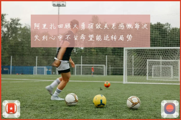 阿里扎回顾火勇宿敌关系感慨每次失利心中不甘希望能逆转局势