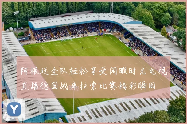 阿根廷全队轻松享受闲暇时光电视直播德国战库拉索比赛精彩瞬间