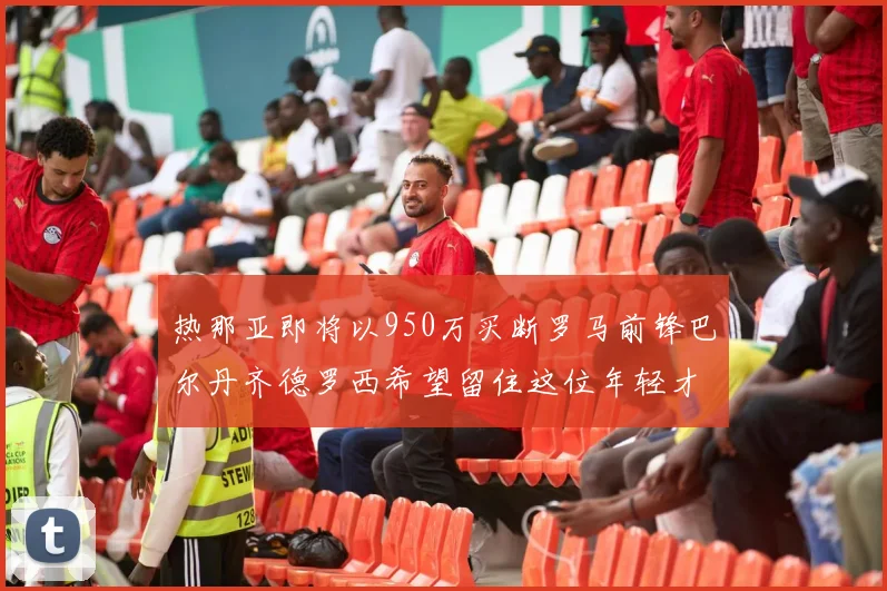 热那亚即将以950万买断罗马前锋巴尔丹齐德罗西希望留住这位年轻才俊
