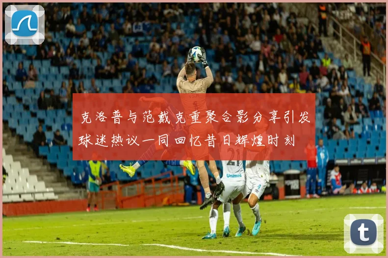 克洛普与范戴克重聚合影分享引发球迷热议一同回忆昔日辉煌时刻