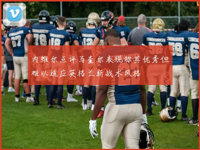 内维尔点评马奎尔表现称其优秀但难以适应英格兰新战术风格