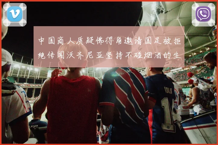 中国商人质疑佛得角邀请国足被拒绝传闻沃齐尼亚坚持不碰烟酒的生活方式