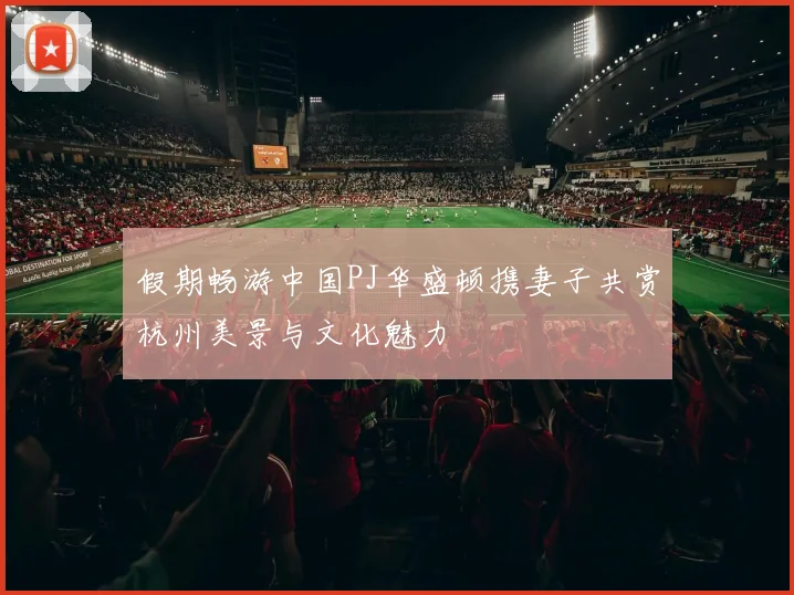 假期畅游中国PJ华盛顿携妻子共赏杭州美景与文化魅力