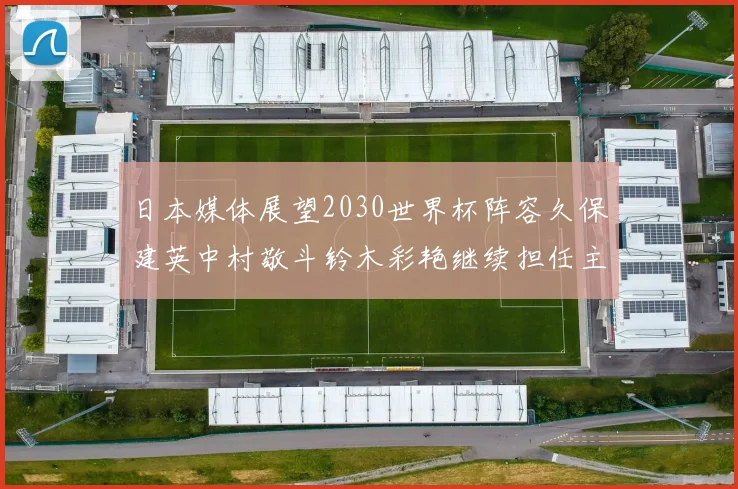 日本媒体展望2030世界杯阵容久保建英中村敬斗铃木彩艳继续担任主力