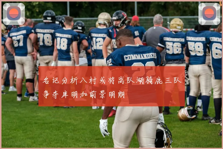 名记分析八村或将离队湖骑鹿三队争夺库明加前景明朗