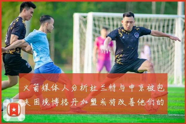 火箭媒体人分析杜兰特与申京被包夹困境博格丹加盟或将改善他们的进攻空间