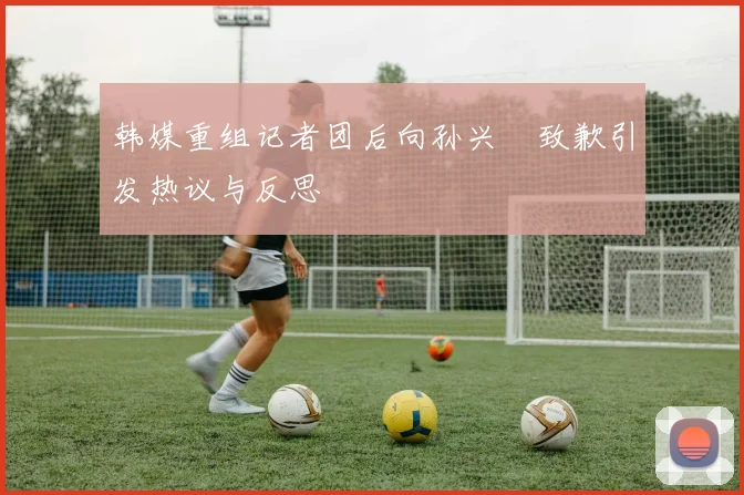 韩媒重组记者团后向孙兴慜致歉引发热议与反思