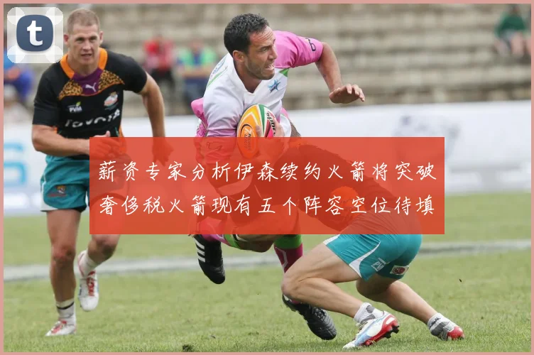 薪资专家分析伊森续约火箭将突破奢侈税火箭现有五个阵容空位待填补