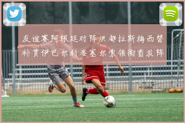 友谊赛阿根廷对阵洪都拉斯梅西替补贾伊巴尔科洛塞尔索领衔首发阵容