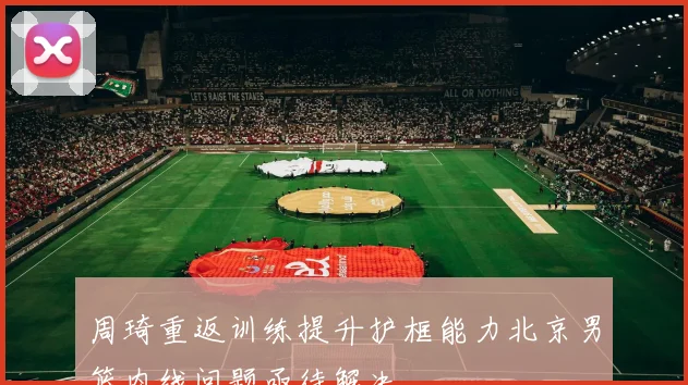 周琦重返训练提升护框能力北京男篮内线问题亟待解决