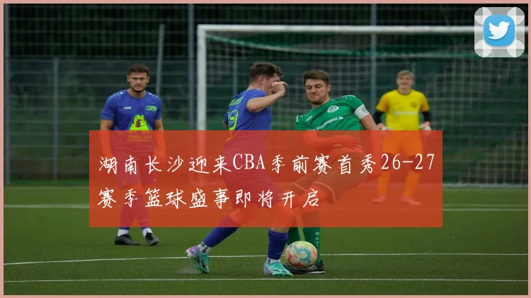 湖南长沙迎来CBA季前赛首秀26-27赛季篮球盛事即将开启