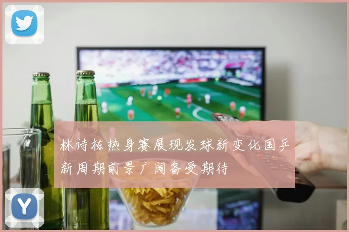 林诗栋热身赛展现发球新变化国乒新周期前景广阔备受期待
