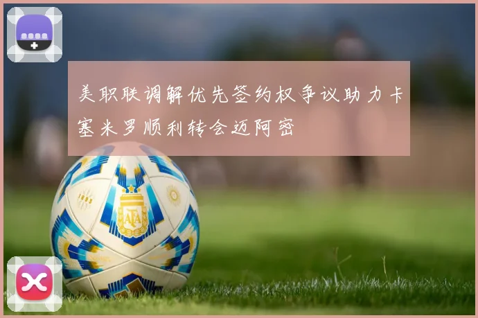 美职联调解优先签约权争议助力卡塞米罗顺利转会迈阿密