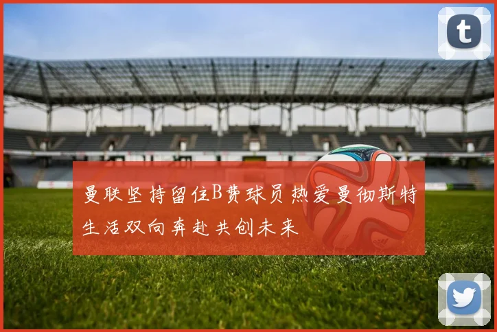 曼联坚持留住B费球员热爱曼彻斯特生活双向奔赴共创未来