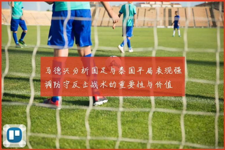 马德兴分析国足与泰国平局表现强调防守反击战术的重要性与价值
